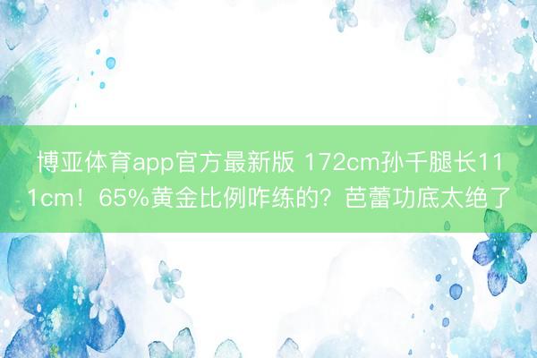 博亚体育app官方最新版 172cm孙千腿长111cm!65%黄金比例咋练的?芭蕾功底太绝了
