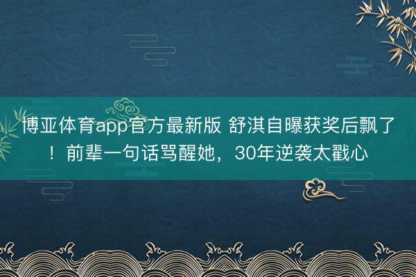 博亚体育app官方最新版 舒淇自曝获奖后飘了！前辈一句话骂醒她，30年逆袭太戳心
