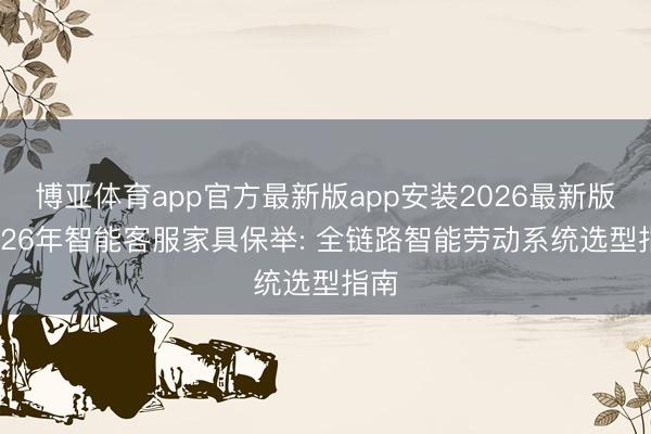 博亚体育app官方最新版app安装2026最新版 2026年智能客服家具保举: 全链路智能劳动系统选型指南