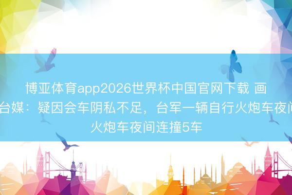 博亚体育app2026世界杯中国官网下载 画面曝光！台媒：疑因会车阴私不足，台军一辆自行火炮车夜间连撞5车