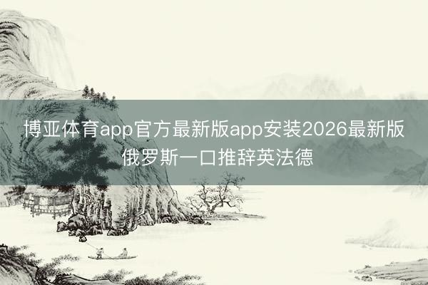 博亚体育app官方最新版app安装2026最新版 俄罗斯一口推辞英法德