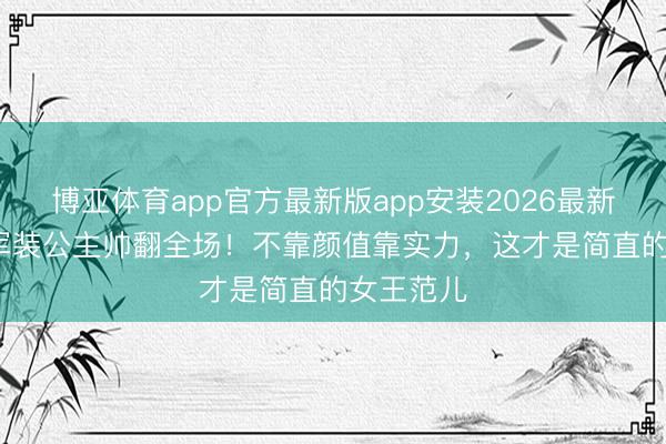 博亚体育app官方最新版app安装2026最新版 20岁军装公主帅翻全场！不靠颜值靠实力，这才是简直的女王范儿