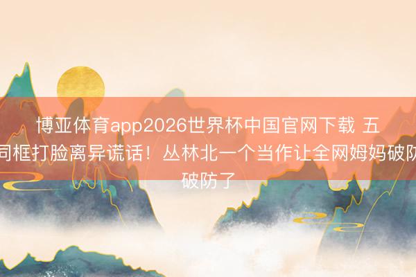 博亚体育app2026世界杯中国官网下载 五娃同框打脸离异谎话！丛林北一个当作让全网姆妈破防了