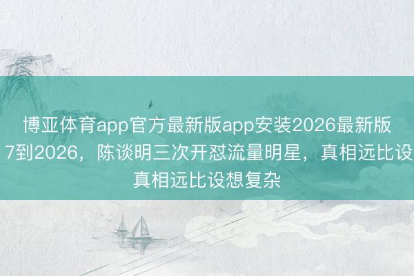 博亚体育app官方最新版app安装2026最新版 从2017到2026，陈谈明三次开怼流量明星，真相远比设想复杂