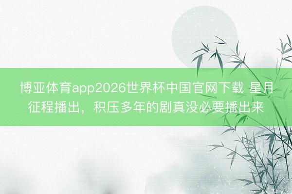 博亚体育app2026世界杯中国官网下载 星月征程播出，积压多年的剧真没必要播出来