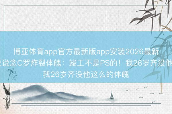 博亚体育app官方最新版app安装2026最新版 维蒂尼亚说念C罗炸裂体魄：竣工不是PS的！我26岁齐没他这么的体魄