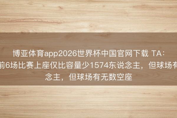 博亚体育app2026世界杯中国官网下载 TA：FIFA公布前6场比赛上座仅比容量少1574东说念主，但球场有无数空座