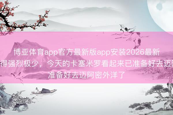 博亚体育app官方最新版app安装2026最新版 TA：说得强烈极少，今天的卡塞米罗看起来已准备好去迈阿密外洋了