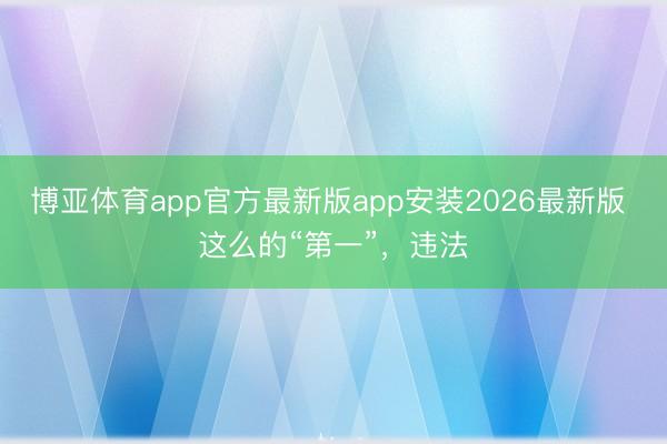 博亚体育app官方最新版app安装2026最新版 这么的“第一”，违法