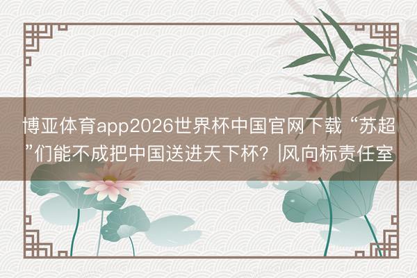 博亚体育app2026世界杯中国官网下载 “苏超”们能不成把中国送进天下杯？|风向标责任室
