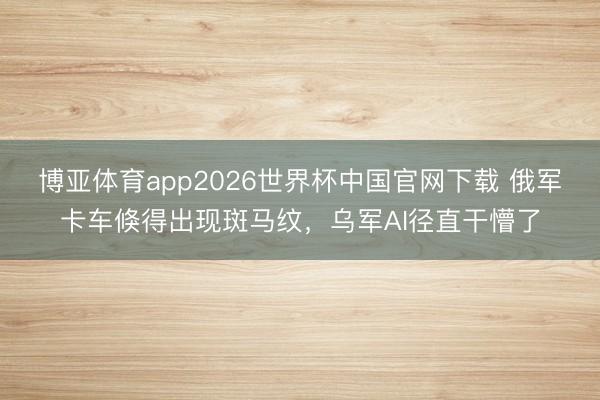 博亚体育app2026世界杯中国官网下载 俄军卡车倏得出现斑马纹，乌军AI径直干懵了