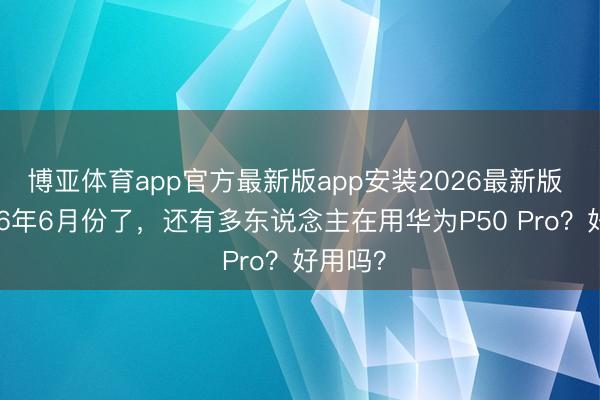 博亚体育app官方最新版app安装2026最新版 皆2026年6月份了，还有多东说念主在用华为P50 Pro？好用吗？