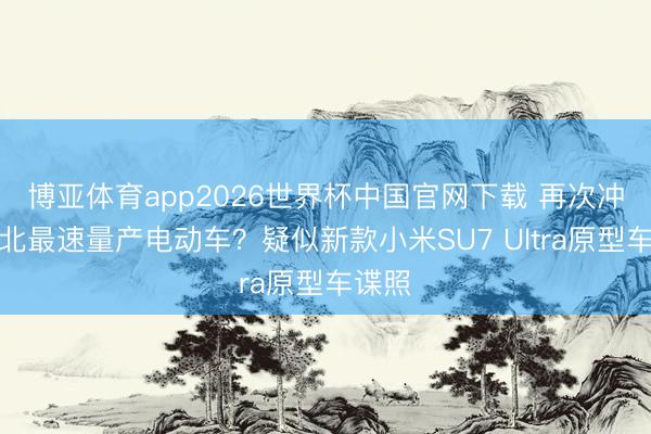 博亚体育app2026世界杯中国官网下载 再次冲击纽北最速量产电动车？疑似新款小米SU7 Ultra原型车谍照