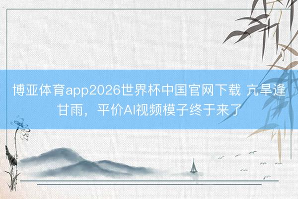 博亚体育app2026世界杯中国官网下载 亢旱逢甘雨，平价AI视频模子终于来了