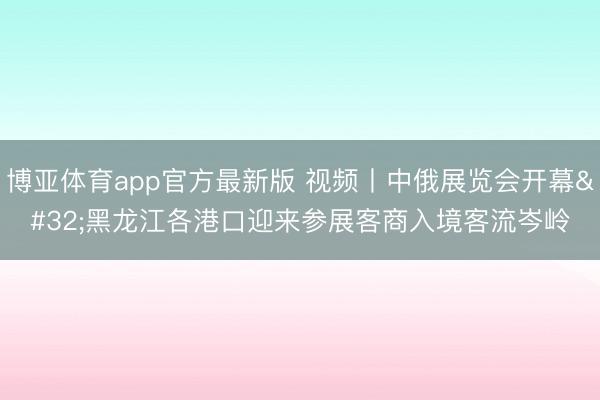 博亚体育app官方最新版 视频丨中俄展览会开幕 黑龙江各港口迎来参展客商入境客流岑岭