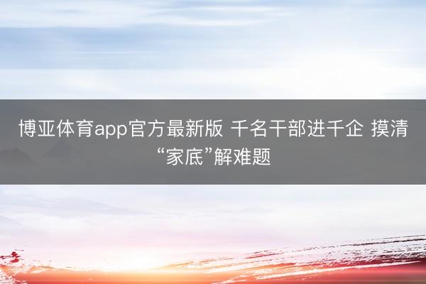 博亚体育app官方最新版 千名干部进千企 摸清“家底”解难题