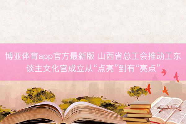 博亚体育app官方最新版 山西省总工会推动工东谈主文化宫成立从“点亮”到有“亮点”