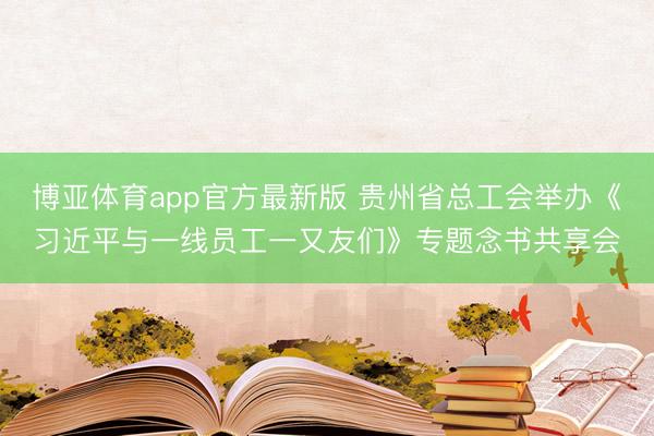 博亚体育app官方最新版 贵州省总工会举办《习近平与一线员工一又友们》专题念书共享会