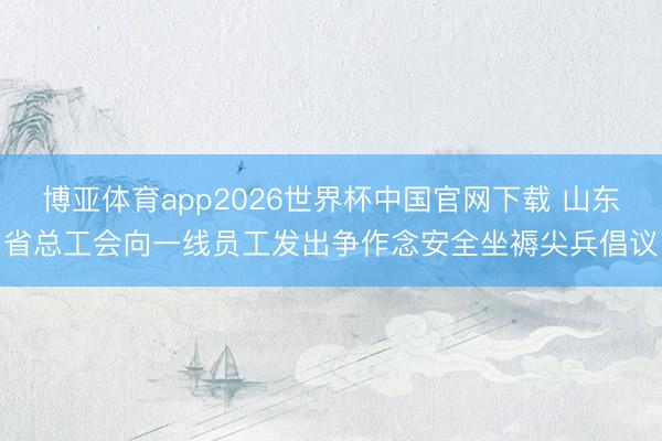 博亚体育app2026世界杯中国官网下载 山东省总工会向一线员工发出争作念安全坐褥尖兵倡议