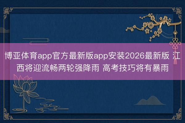博亚体育app官方最新版app安装2026最新版 江西将迎流畅两轮强降雨 高考技巧将有暴雨