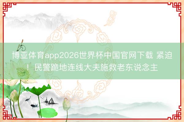 博亚体育app2026世界杯中国官网下载 紧迫！民警跪地连线大夫施救老东说念主