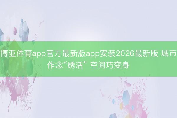 博亚体育app官方最新版app安装2026最新版 城市作念“绣活” 空间巧变身