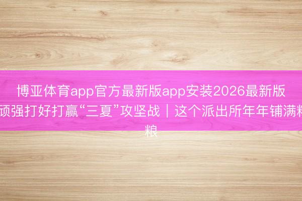博亚体育app官方最新版app安装2026最新版 顽强打好打赢“三夏”攻坚战|这个派出所年年铺满粮