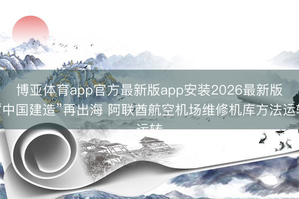 博亚体育app官方最新版app安装2026最新版 “中国建造”再出海 阿联酋航空机场维修机库方法运转