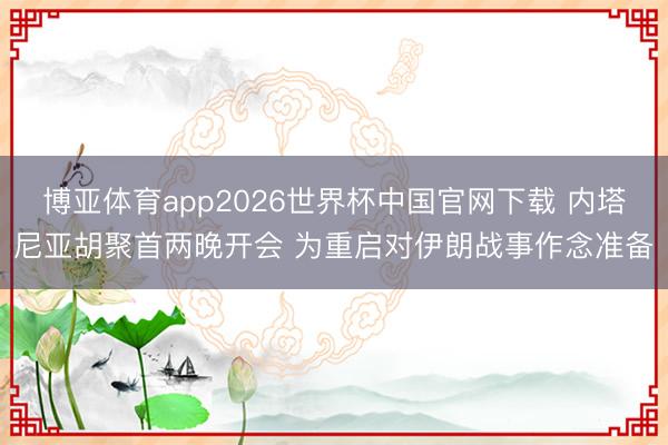 博亚体育app2026世界杯中国官网下载 内塔尼亚胡聚首两晚开会 为重启对伊朗战事作念准备
