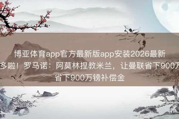 博亚体育app官方最新版app安装2026最新版 预算又多啦！罗马诺：阿莫林捏教米兰，让曼联省下900万镑补偿金