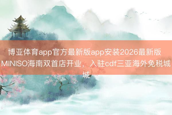博亚体育app官方最新版app安装2026最新版 MINISO海南双首店开业，入驻cdf三亚海外免税城