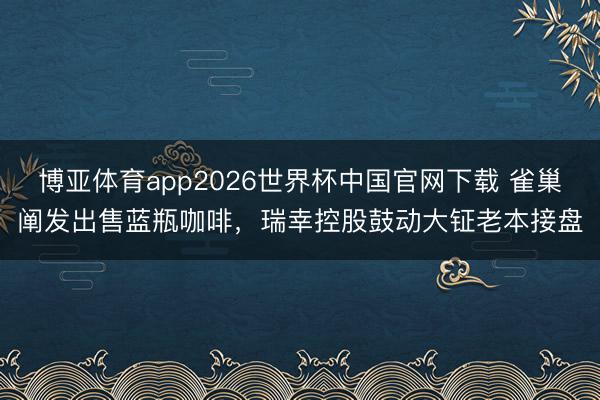 博亚体育app2026世界杯中国官网下载 雀巢阐发出售蓝瓶咖啡,瑞幸控股鼓动大钲老本接盘