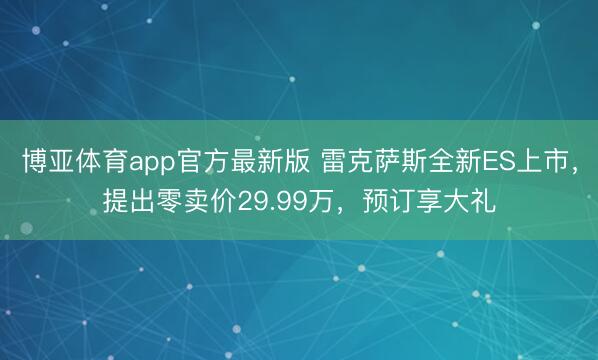 博亚体育app官方最新版 雷克萨斯全新ES上市，提出零卖价29.99万，预订享大礼