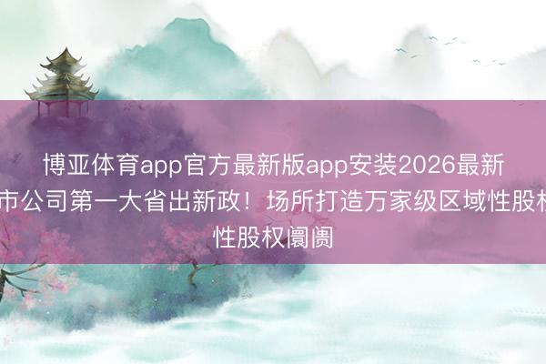 博亚体育app官方最新版app安装2026最新版 上市公司第一大省出新政！场所打造万家级区域性股权阛阓
