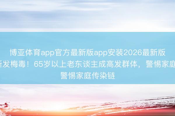 博亚体育app官方最新版app安装2026最新版 64万新发梅毒！65岁以上老东谈主成高发群体，警惕家庭传染链