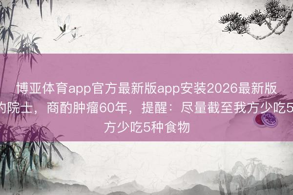 博亚体育app官方最新版app安装2026最新版 92岁的院士，商酌肿瘤60年，提醒：尽量截至我方少吃5种食物