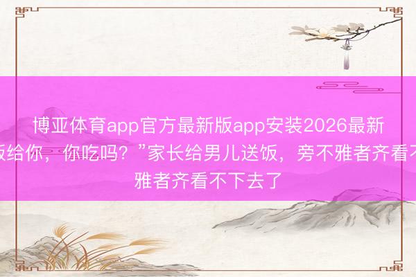 博亚体育app官方最新版app安装2026最新版 “这饭给你,你吃吗?”家长给男儿送饭,旁不雅者齐看不下去了