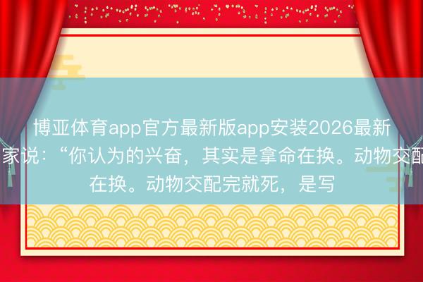 博亚体育app官方最新版app安装2026最新版 一位生物学家说:“你认为的兴奋,其实是拿命在换。动物交配完就死,是写
