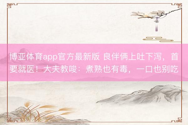 博亚体育app官方最新版 良伴俩上吐下泻,首要就医!大夫教唆:煮熟也有毒,一口也别吃