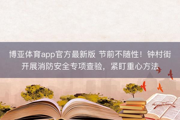 博亚体育app官方最新版 节前不随性!钟村街开展消防安全专项查验,紧盯重心方法