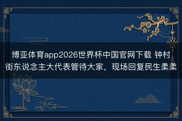 博亚体育app2026世界杯中国官网下载 钟村街东说念主大代表管待大家,现场回复民生柔柔