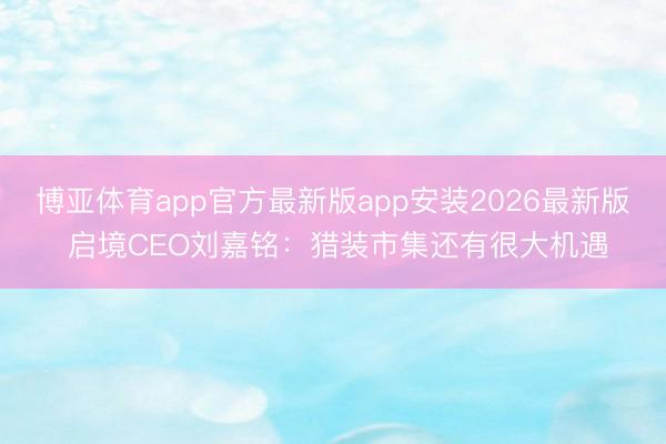 博亚体育app官方最新版app安装2026最新版 启境CEO刘嘉铭：猎装市集还有很大机遇