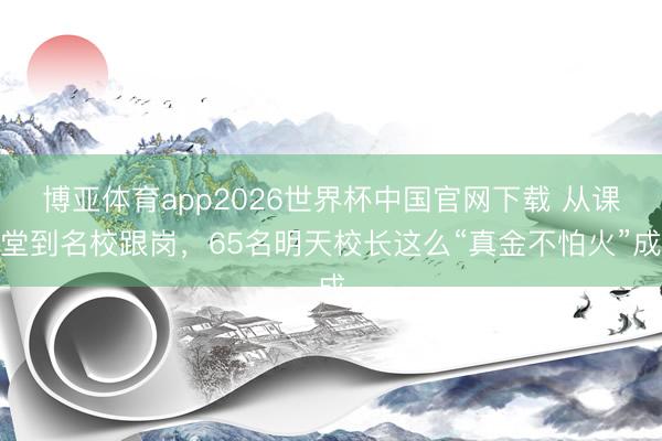 博亚体育app2026世界杯中国官网下载 从课堂到名校跟岗，65名明天校长这么“真金不怕火”成