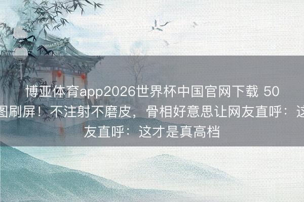 博亚体育app2026世界杯中国官网下载 50岁蒋勤勤生图刷屏！不注射不磨皮，骨相好意思让网友直呼：这才是真高档