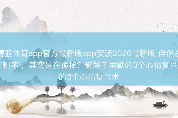 博亚体育app官方最新版app安装2026最新版 伴侣总说'粗率'，其实是在诡秘？破解千里默的3个心情复兴术