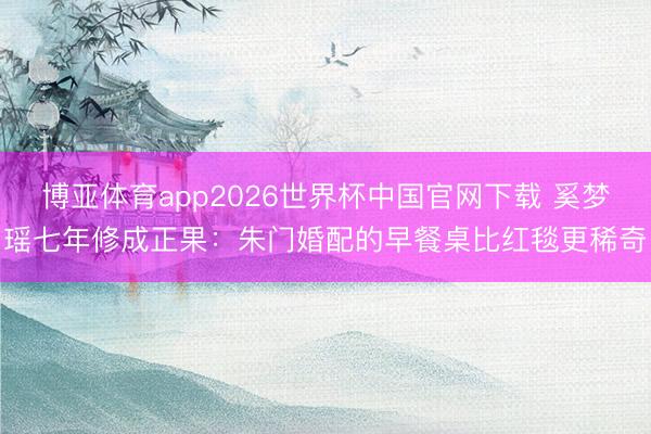 博亚体育app2026世界杯中国官网下载 奚梦瑶七年修成正果：朱门婚配的早餐桌比红毯更稀奇