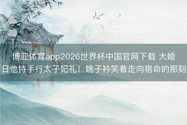 博亚体育app2026世界杯中国官网下载 大婚日他持手行太子妃礼！姚子衿笑着走向宿命的那刻