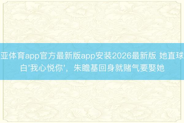 博亚体育app官方最新版app安装2026最新版 她直球表白'我心悦你'，朱瞻基回身就赌气要娶她
