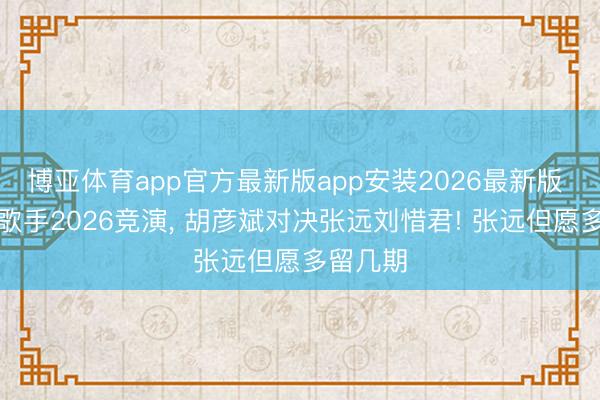 博亚体育app官方最新版app安装2026最新版 这一趟歌手2026竞演， 胡彦斌对决张远刘惜君! 张远但愿多留几期