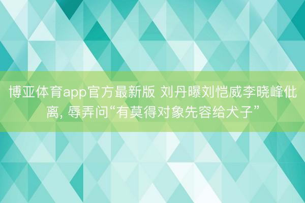 博亚体育app官方最新版 刘丹曝刘恺威李晓峰仳离， 辱弄问“有莫得对象先容给犬子”